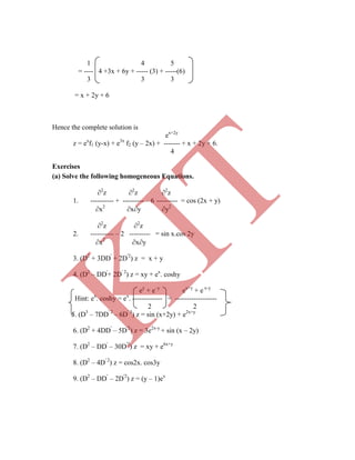 = ---- 4 +3x + 6y + ----- (3) + -----(6)
3 3 3
= x + 2y + 6
Hence the complete solution is
ex+2y
z = ex
f1 (y-x) + e3x
f2 (y – 2x) + ------- + x + 2y + 6.
4
Exercises
(a) Solve the following homogeneous Equations.
2
z 2
z 2
z
1. ---------- + --------- – 6 --------- = cos (2x + y)
x2
xy y2
2
z 2
z
2. ---------- – 2 --------- = sin x.cos 2y
x2
xy
3. (D2
+ 3DD'
+ 2D'2
) z = x + y
4. (D2
– DD'
+ 2D' 2
) z = xy + ex
. coshy
ey
+ e–y
ex+y
+ e x-y
Hint: ex
. coshy = ex
. ------------- = ------------------
2 2
5. (D3
– 7DD' 2
– 6D' 3
) z = sin (x+2y) + e2x+y
6. (D2
+ 4DD'
– 5D'2
) z = 3e2x-y
+ sin (x – 2y)
7. (D2
– DD'
– 30D'2
) z = xy + e6x+y
8. (D2
– 4D' 2
) z = cos2x. cos3y
9. (D2
– DD'
– 2D'2
) z = (y – 1)ex
1 4 5
K
IT
 