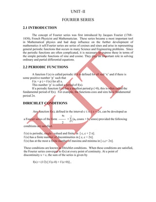 The concept of Fourier series was first introduced by Jacques Fourier (1768–
1830), French Physicist and Mathematician. These series became a most important tool
in Mathematical physics and had deep influence on the further development of
mathematics it self.Fourier series are series of cosines and sines and arise in representing
general periodic functions that occurs in many Science and Engineering problems. Since
the periodic functions are often complicated, it is necessary to express these in terms of
the simple periodic functions of sine and cosine. They play an important role in solving
ordinary and partial differential equations.
A function f (x) is called periodic if it is defined for all real „x‟ and if there is
some positive number „p‟ such that
f (x + p ) = f (x) for all x.
This number „p‟ is called a period of f(x).
If a periodic function f (x) has a smallest period p (>0), this is often called the
fundamental period of f(x). For example, the functions cosx and sinx have fundamental
period 2.
DIRICHLET CONDITIONS
Any function f(x), defined in the interval c  x  c + 2, can be developed as
a0 
a Fourier series of the form ------- +  (an cosnx + bn sinnx) provided the following
2 n=1
conditions are satisfied.
f (x) is periodic, single– valued and finite in [ c, c + 2 ].
f (x) has a finite number of discontinuities in [ c, c + 2].
f (x) has at the most a finite number of maxima and minima in [ c,c+ 2].
These conditions are known as Dirichlet conditions. When these conditions are satisfied,
the Fourier series converges to f(x) at every point of continuity. At a point of
discontinuity x = c, the sum of the series is given by
f(x) = (1/2) [ f (c-0) + f (c+0)] ,
UNIT–II
FOURIER SERIES
2.1 INTRODUCTION
2.2 PERIODIC FUNCTIONS
K
IT
 