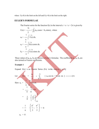 where f (c-0) is the limit on the left and f (c+0) is the limit on the right.
EULER’S FORMULAE
The Fourier series for the function f(x) in the interval c < x < c + 2 is given by
a0 
f (x) = ------- +  (an cosnx + bn sinnx), where
2 n=1
1 C + 2
a0 = -----  f (x) dx.
 C
1 C + 2
an = -----  f(x) cosnx dx.
 C
1 C + 2
bn = -----  f (x) sinnx dx.
 C
= 1 x2
π 2
- π
1 π2
π2
= - = 0
π 2 2
ao = 0
ao ∞
---- + ∑
2 n=1
These values of a0, an, bn are known as Euler‟s formulae. The coefficients a0, an, bn are
also termed as Fourier coefficients.
Example 1
Expand f(x) = x as Fourier Series (Fs) in the interval [ -π, π]
Let f(x) = [ an cos nx + bn sin nx ] ----------(1)
1 π
Here ao = ∫ f (x) dx
π -π
1 π
= ∫ x dx
π -π
π
K
IT
 