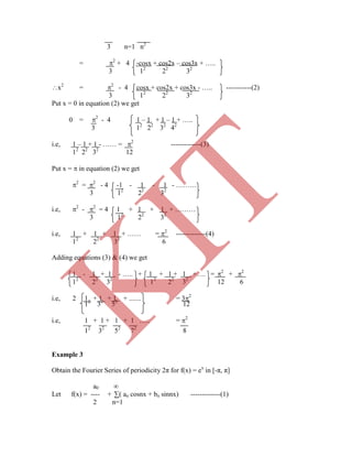 3 n=1 n2
= 2
+ 4 -cosx + cos2x – cos3x + …..
3 12
22
32
x2
= 2
- 4 cosx + cos2x + cos3x - ….. -----------(2)
3 12
22
32
Put x = 0 in equation (2) we get
0 = 2
- 4 1 – 1 + 1 – 1 + …..
3 12
22
32
42
i.e, 1 – 1 + 1 - …… = 2
-------------(3)
12
22
32
12
Put x =  in equation (2) we get
2
= 2
- 4 -1 - 1 - 1 - ………
3 12
22
32
i.e, 2
- 2
= 4 1 + 1 + 1 + ………
3 12
22
32
i.e, 1 + 1 + 1 + …… = 2
-------------(4)
12
22
32
6
Adding equations (3) & (4) we get
1 - 1 + 1 - ….. + 1 + 1 + 1 +…. = 2
+ 2
12
22
32
12
22
32
12 6
i.e, 2 1 + 1 + 1 + ....... = 32
12
32
52
12
i.e, 1 + 1 + 1 + 1 ….. = 2
12
32
52
72
8
Example 3
Obtain the Fourier Series of periodicity 2π for f(x) = ex
in [-π, π]
a0 ∞
Let f(x) = ---- + ∑( an cosnx + bn sinnx) -------------(1)
2 n=1
K
IT
 