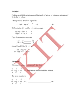 zq _________ (3)
Example 3
Find the partial differential equation of the family of spheres of radius one whose centre
lie in the xy - plane.
The equation of the sphere is given by
( x – a )2
+ ( y- b) 2
+ z2
= 1 _____________ (1)
Differentiating (1) partially w.r.t x & y , we get
2 (x-a ) + 2 zp = 0
2 ( y-b ) + 2 zq = 0
From these equations we obtain
x-a = -zp _________ (2)
y -b = -
Using (2) and (3) in (1), we get
z2
p2
+ z2
q2
+ z2
= 1
or z2
( p2
+ q2
+ 1) = 1
Example 4
Eliminate the arbitrary constants a, b & c from
x2
y2
z2
+ + = 1 and form the partial differential equation.
a2
b2
c2
The given equation is
x2
y2
z2
+ + = 1 _____________________________ (1)
a2
b2
c2
K
IT
 