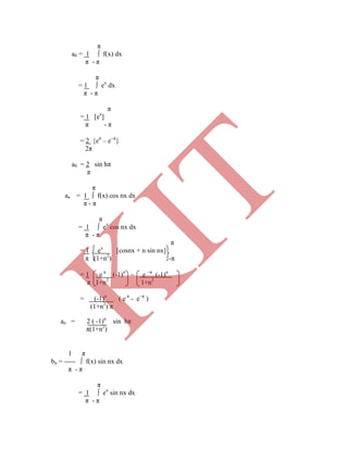 π
a0 = 1 ∫ f(x) dx
π - π
π
= 1 ∫ ex
dx
π - π
π
= 1 [ex
]
π - π
= 2 {eπ
– eπ
}
2π
a0 = 2 sin hπ
π
π
an = 1 ∫ f(x) cos nx dx
π - π
π
= 1 ∫ ex
cos nx dx
π - π
π
= 1 ex
[cosnx + n sin nx]
π (1+n2
) -π
= 1 e π
(-1)n
 e π
(-1)n
π 1+n2
1+n2
= (-1)n
( e π
- eπ
)
(1+n2
) π
an = 2 ( -1)n
sin hπ
π(1+n2
)
1 π
bn = ----- ∫ f(x) sin nx dx
π - π
π
= 1 ∫ ex
sin nx dx
π - π
K
IT
 