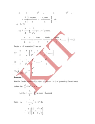 n n2
o n n2

1 –  cos n  cosn
= ---- -------------- + --------------- = 0
 n n
i.e, bn = 0.
  2
f (x) = ----- +  ------- [ (– 1)n
– 1] cos nx
2 n=1
n2

 4 cosx cos3x cos5x
= ----- – ------ -------------- +----------- +------------ + . . . . . -----(2)
2  12
32
52
Putting x = 0 in equation(2), we get
 4 1 1 1
0 = ------- – ------- ------ + ------ + ------ + . . . . .
2  12
32
52
1 1 1 2
i.e, ------ + ------ + ------ + . . . . . = -------
12
32
52
8
 1 2
i.e,  ------------- = -------
n=1
(2n – 1)2
8
Example 5
Find the Fourier series for f (x) = (x + x2
) in (- < x < ) of percodicity 2 and hence

deduce that  (1/ n2
) = 2
/6.
n=1
a0 
Let f(x) = ------- +  ( an cosnx + bn sinnx)
2 n=1
1 
Here, a0 = ------  (x + x2
) dx
 –
1 x2
x3

= ----- ----- +-----
2 2 3 0
K
IT
 