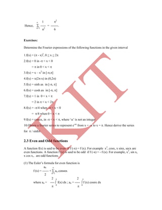  1 2
Hence,  ----- = -------.
n=1
n2
6
Exercises:
Determine the Fourier expressions of the following functions in the given interval
1.f(x) = ( - x)2
, 0 < x < 2
2.f(x) = 0 in - < x < 0
=  in 0 < x < 
3.f(x) = x – x2
in [-,]
4.f(x) = x(2-x) in (0,2)
5.f(x) = sinh ax in [-, ]
6.f(x) = cosh ax in [-, ]
7.f(x) = 1 in 0 < x < 
= 2 in  < x < 2
8.f(x) = -/4 when - < x < 0
= /4 when 0 < x < 
9.f(x) = cosx, in - < x < , where „‟ is not an integer
10.Obtain a fourier series to represent e-ax
from x = - to x = . Hence derive the series
for  / sinh
x cos x,. are odd functions.
(1) The Euler‟s formula for even function is
a0 
f (x) = ------ +  an consnx
2 n=1
2  2 
where ao = ----  f(x) dx ; an = -----  f (x) cosnx dx
 0
 0
A function f(x) is said to be even if f (-x) = f (x). For example x2
, cosx, x sinx, secx are
even functions. A function f (x) is said to be odd if f (-x) = - f (x). For example, x3
, sin x,
2.3 Even and Odd functions
K
IT
 