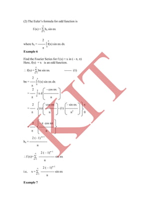 (2) The Euler‟s formula for odd function is

f (x) =  bn sin nx
n=1
2 
where bn = -------  f(x) sin nx dx
 0
Example 6
Find the Fourier Series for f (x) = x in ( - , )
Here, f(x) = x is an odd function.

 f(x) =  bn sin nx ------- (1)
n=1
2 
bn = -----  f (x) sin nx dx
 0
2  - cos nx
= -----  x d --------------
 0
n
2 –cos nx – sin nx 
= ----- (x) ----------- - (1) ------------
 n n2
0
2 –  cos n
= ----- --------------
 n
2 (– 1) n+1
bn = -----------------
n
 2 ( – 1)n+1
f (x)=  --------------- sin nx
n=1
n
 2 ( – 1)n+1
i.e, x =  ------------- sin nx
n=1
n
Example 7
K
IT
 