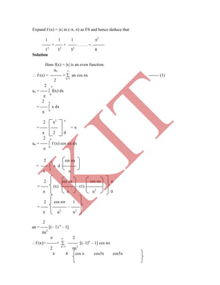Expand f (x) = |x| in (-, ) as FS and hence deduce that
1 1 1 2
------ + ----- + ------ . . . . . =. --------
12
32
52
8
Solution
Here f(x) = |x| is an even function.
ao 
 f (x) = -------- +  an cos nx ------- (1)
2 n=1
2 
ao = -----  f(x) dx
 0
2 
= -----  x dx
 0
2 x2 
= ----- ----- = 
 2 0
2 
an = -----  f (x) cos nx dx
 0
2  sin nx
= -----  x d ----------
 0
n
2 sin nx – cos nx 
= ----- (x) ---------- – (1) -----------
 n n2
0
2 cos n 1
= ----- ---------- – ------
 n2
n2
2
an = ----- [(– 1) n
– 1]
n2
  2
f (x)= -------+  ------- [(–1)n
– 1] cos nx
2 n=1
n2
 4 cos x cos3x cos5x
K
IT
 
