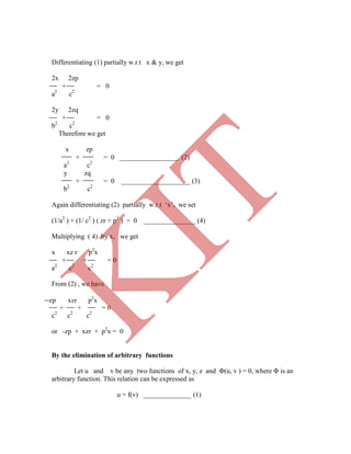 Differentiating (1) partially w.r.t x & y, we get
2x 2zp
+ = 0
a2
c2
2y 2zq
+ = 0
b2
c2
Therefore we get
x zp
+ = 0 _________________ (2)
a2
c2
y zq
+ = 0 ____________________ (3)
b2
c2
Again differentiating (2) partially w.r.t „x‟, we set
(1/a2
) + (1/ c2
) ( zr + p2
) = 0 _______________ (4)
Multiplying ( 4) by x, we get
x xz r p2
x
+ + = 0
a2
c2
c2
From (2) , we have
zp xzr p2
x
+ + = 0
c2
c2
c2
or -zp + xzr + p2
x = 0
By the elimination of arbitrary functions
Let u and v be any two functions of x, y, z and Φ(u, v ) = 0, where Φ is an
arbitrary function. This relation can be expressed as
u = f(v) ______________ (1)
K
IT
 