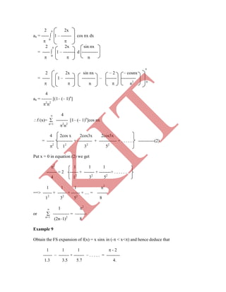 2  2x
an = -----  1 – ------- cos nx dx
 0

2  2x sin nx
= -----  1 – -------- d -----------
 0
 n

2 2x sin nx – 2 – cosnx
= ----- 1 – ------ --------- – ------- ----------
  n  n2 0
4
an = ------- [(1– (– 1)n
]
2
n2
 4
 1 2
or  ----------- = --------
n=1
(2n–1)2
8
Example 9
Obtain the FS expansion of f(x) = x sinx in (- < x<) and hence deduce that
1 1 1  - 2
------ – ------- + ------- – . . . . . = ---------
1.3 3.5 5.7 4.
f (x)=  -------- [1– (– 1)n
]cos nx
n=1
2
n2
4 2cos x 2cos3x 2cos5x
= ----- ----------- + ---------- + ------------ + . . . . . . -----------(2)
2
12
32
52
Put x = 0 in equation (2) we get
2
1 1 1
------- = 2 ------ + ------- + --------+ . . . . . . .
4 12
32
52
1 1 1 2
==> ------ + ------ + ------ + … = -------
12
32
52
8
K
IT
 