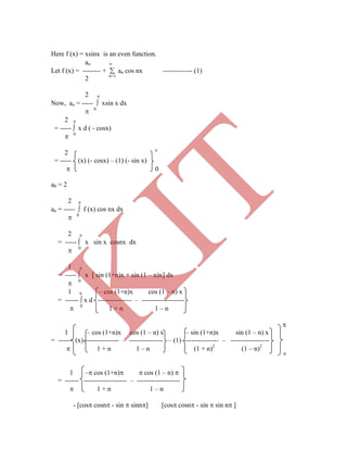 Here f (x) = xsinx is an even function.
ao 
Let f (x) = -------- +  an cos nx ------------- (1)
2 n=1
2 
Now, ao = -----  xsin x dx
 0
2 
= -----  x d ( - cosx)
 0
2 
= ----- (x) (- cosx) – (1) (- sin x)
 0
a0 = 2
2 
an = -----  f (x) cos nx dx
 0
2 
= -----  x sin x cosnx dx
 0
1 
= -----  x [ sin (1+n)x + sin (1 – n)x] dx
 0
1  – cos (1+n)x cos (1 – n) x
= ------  x d --------------- – -------------------
 0
1 + n 1 – n

1 – cos (1+n)x cos (1 – n) x – sin (1+n)x sin (1 – n) x
= ------ (x) --------------- – --------------- – (1) --------------- – -----------------
 1 + n 1 – n (1 + n)2
(1 – n)2
0
1 – cos (1+n)  cos (1 – n) 
= ------ ------------------- – -------------------
 1 + n 1 – n
- [cos cosn - sin  sinn] [cos cosn - sin  sin n ]
K
IT
 