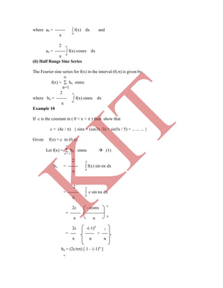 where a0 = -------  f(x) dx and
 0
2 
an = -------  f(x) cosnx dx
 0
(ii) Half Range Sine Series
The Fourier sine series for f(x) in the interval (0,) is given by

f(x) =  bn sinnx
n=1
2 
where bn = -------  f(x) sinnx dx
 0
Example 10
If c is the constant in ( 0 < x <  ) then show that
c = (4c / ) { sinx + (sin3x /3) + sin5x / 5) + ... ... ... }
Given f(x) = c in (0,).

Let f(x) =  bn sinnx  (1)
n = 1
2 
bn = -------  f(x) sin nx dx
 0
2 
= -------  c sin nx dx
 0
2c - cosnx 
= ------- -------------
 n 0
2c -(-1)n
1
= ---- ------ + ----
 n n
bn = (2c/n) [ 1 – (-1)n
]

K
IT
 