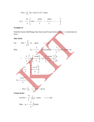  f(x) =  (2c / n) (1-(-1)n
) sinnx
n = 1
4c sin3x sin5x
i.e, c = --- sinx + --------- + ---------- + … … …
 3 5
Example 11
Find the Fourier Half Range Sine Series and Cosine Series for f(x) = x in the interval
(0,).
Sine Series

Let f(x) =  bn sinnx -------(1)
n=1
2  2 
Here bn = -------  f(x) sinnxdx = ------  x d ( -cosnx / n)
 0
 0
2 - cosnx - sinnx 
= ---- (x) ----------- - (1) --------------
 n n2
0
2 -  (-1) n
= ----- --------------
 n
2(-1) n+1
bn = ----------
n
 2
 f(x) =  ---- (-1)n+1
sin nx
n = 1
n
Cosine Series
a0 
Let f(x) = ---- +  an cosnx ---------(2)
2 n = 1
2 
Here a0 = ------  f(x)dx
 0
K
IT
 