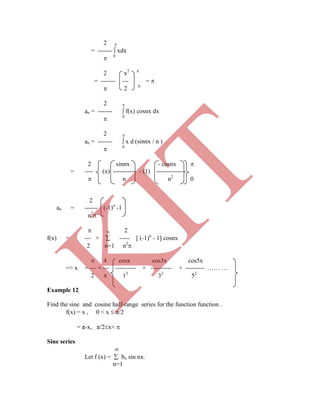 2 
= -------  xdx
 0
2 x2 
= ------- --- = 
 2 0
2 
an = -------  f(x) cosnx dx
 0
2 
an = -------  x d (sinnx / n )
 0
  2
f(x) = --- +  ----- [ (-1)n
- 1] cosnx
2 n=1 n2

 4 cosx cos3x cos5x
=> x = --- + --- ---------- + ---------- + --------- …… …
2  12
32
52
Example 12
Find the sine and cosine half-range series for the function function .
f(x) = x , 0 < x  π/2
= π-x, π/2x< 
Sine series

Let f (x) =  bn sin nx.
n=1
2 sinnx - cosnx 
= ---- (x) ----------- - (1) --------------
 n n2
0
2
an = ------ (-1)n
-1
n2

K
IT
 
