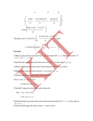n n2
n2
cosnx ( /2) sinn(/2) cos n(/2)
+   +
n2
n n2
2cosn ( /2) - {1+(-1)n
}
=(2/)
n2
 2 cos n( /2)- {1+(-1)n
}
Therefore, f(x)= ( /4)+(2/)  cosnx .
n=1 n2
cos6x
= ( /4)-(2/) cos2x+ +-------------
32
Exercises
1.Obtain cosine and sine series for f(x) = x in the interval 0< x < . Hence show that 1/12
+ 1/32
+ 1/52
+ … = 2
/8.
2.Find the half range cosine and sine series for f(x) = x2
in the range 0 < x < 
3.Obtain the half-range cosine series for the function f(x) = xsinx in (0,)..
4.Obtain cosine and sine series for f(x) = x (-x) in 0< x < 
5.Find the half-range cosine series for the function
6.f(x) = (x) / 4 , 0<x< (/2)
= (/4)(-x), /2 < x < .
7.Find half range sine series and cosine series for
f(x) = x in 0<x< (/2)
= 0 in /2 < x < .
8.Find half range sine series and cosine series for the function f(x) ==  - x in the interval
0 < x < .
9.Find the half range sine series of f(x) = x cosx in (0,)
K
IT
 