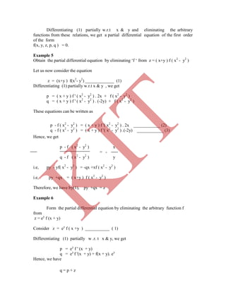 Differentiating (1) partially w.r.t x & y and eliminating the arbitrary
functions from these relations, we get a partial differential equation of the first order
of the form
f(x, y, z, p, q ) = 0.
Example 5
Obtain the partial differential equation by eliminating „f „ from z = ( x+y ) f ( x2
- y2
)
Let us now consider the equation
z = (x+y ) f(x2
- y2
) _____________ (1)
Differentiating (1) partially w.r.t x & y , we get
p = ( x + y ) f ' ( x2
- y2
) . 2x + f ( x2
- y2
)
q = ( x + y ) f ' ( x2
- y2
) . (-2y) + f ( x2
- y2
)
These equations can be written as
Hence, we get
p - f ( x2
- y2
) x
= -
q - f ( x2
- y2
) y
i.e, py - yf( x2
- y2
) = -qx +xf ( x2
- y2
)
i.e, py +qx = ( x+y ) f ( x2
- y2
)
Therefore, we have by(1), py +qx = z
Example 6
Form the partial differential equation by eliminating the arbitrary function f
from
z = ey
f (x + y)
Consider z = ey
f ( x +y ) ___________ ( 1)
Differentiating (1) partially w .r. t x & y, we get
p = ey
f ' (x + y)
q = ey
f '(x + y) + f(x + y). ey
Hence, we have
p - f ( x2
- y2
) = ( x + y ) f '( x2
- y2
) . 2x ____________ (2)
q - f ( x2
- y2
) = ( x + y ) f '( x2
- y2
) .(-2y) ____________ (3)
q = p + z
K
IT
 