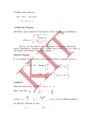 ∫ [f(x)]2
dx
[f (x)] r m s = a
b – a
The use of r.m.s value of a periodic function is frequently made in the
theory of mechanical vibrations and in electric circuit theory. The r.m.s value is
also known as the effective value of the function.
Parseval’s Theorem
If f(x) defined in the interval (c, c+2π ), then the Parseval‟s Identity is given by
c+2π
∫ [f (x)]2
dx = (Range)
c
or
= ( 2π)
Example 13
Obtain the Fourier series for f(x) = x2
in – π < x < π
Hence show that 1 + 1 + 1 + . . . π4
14
24
34
90
2π2
4 (-1)n
we have ao = 3 , an = n2
, bn = 0, for all n (Refer Example 2).
By Parseval‟s Theorem, we have
π ao2
∞
ao2
1
+ ∑ ( an
2
+ bn
2
)
4 2
ao2
1
+ ∑ ( an
2
+ bn
2
)
4 2
=
10.Obtain cosine series for
f(x) = cos x , 0<x< (/2)
= 0, /2 < x < .
2.5 Parseval’s Theorem
Root Mean square value of the function f(x) over an interval (a, b) is defined as
b
K
IT
 
