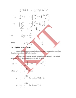 ∫ [ f(x)]2
dx = 2π + ½ ∑ (an
2
+ bn
2
)
- π 4 n=1
π 4π4
∞ 16(-1) 2n
i.e, ∫ x4
dx = 2π + 1/2 ∑
- π 36 n=1
n4
π π4
∞ 1
i.e, x5
= 2π + 8 ∑
5 -π 9 n=1
n4
π4
π4
∞ 1
= + 8 ∑
5 9 n=1
n4
∞ 1 π4
=> ∑ =
n=1
n4
90
Hence 1 + 1 + 1 + . . . π4
14
24
34
90
Suppose f(x) is a function defined in the interval c< x < c+2l. The Fourier
expansion for f(x) in the interval c<x<c+2l is given by
a0  nx nx
f(x) = ----- +  an cos ---- + bn sin ----
2 n=1 l l
1 c+2 l
where a0 = -----  f(x)dx
l c
1 c+2 l
an = -----  f(x) cos (nx / l ) dx &
l c
1 c+2 l
bn = -----  f(x) sin (nx / l ) dx
l c
=
2.6 CHANGE OF INTERVAL
In most of the Engineering applications, we require an expansion of a given
function over an interval 2l other than 2.
K
IT
 