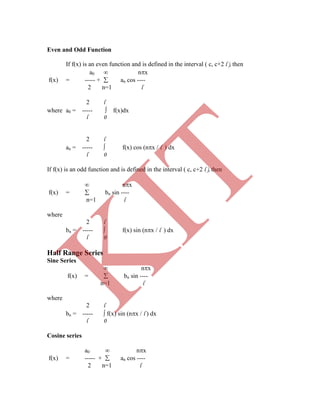 Even and Odd Function
If f(x) is an even function and is defined in the interval ( c, c+2 l ), then
a0  nx
f(x) = ----- +  an cos ----
2 n=1 l
2 l
where a0 = -----  f(x)dx
l 0
2 l
an = -----  f(x) cos (nx / l ) dx
l 0
If f(x) is an odd function and is defined in the interval ( c, c+2 l ), then
 nx
f(x) =  bn sin ----
n=1 l
where
2 l
bn = -----  f(x) sin (nx / l ) dx
l 0
Half Range Series
Sine Series
 nx
f(x) =  bn sin ----
n=1 l
where
2 l
bn = -----  f(x) sin (nx / l ) dx
l 0
Cosine series
a0  nx
f(x) = ----- +  an cos ----
2 n=1 l
K
IT
 