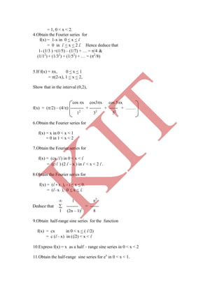 = 1, 0 < x < 2.
4.Obtain the Fourier series for
f(x) = 1-x in 0 < x < l
= 0 in l < x < 2 l. Hence deduce that
1- (1/3 ) +(1/5) – (1/7) + … = /4 &
(1/12
) + (1/32
) + (1/52
) + … = (2
/8)
5.If f(x) = x, 0 < x < 1
= (2-x), 1 < x < 2,
Show that in the interval (0,2),
cos x cos3x cos 5x
f(x) = (/2) – (4/) --------- + -------- + ------ + …….
12
32
52
6.Obtain the Fourier series for
f(x) = x in 0 < x < 1
= 0 in 1 < x < 2
7.Obtain the Fourier series for
f(x) = (cx /l ) in 0 < x < l
= (c/l ) (2 l - x ) in l < x < 2 l .
8.Obtain the Fourier series for
f(x) = (l + x ), - l < x < 0.
= (l - x ), 0 < x < l.
 1 2
Deduce that  -------- = ------
1 (2n – 1)2
8
9.Obtain half-range sine series for the function
f(x) = cx in 0 < x < ( l /2)
= c (l – x) in (l/2) < x < l
10.Express f(x) = x as a half – range sine series in 0 < x < 2
11.Obtain the half-range sine series for ex
in 0 < x < 1.
K
IT
 