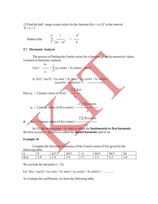 12.Find the half –range cosine series for the function f(x) = (x-2)2
in the interval
0 < x < 2.
 1 2
Deduce that  -------- = -----
In (1), the term (a1cosx + b1 sinx) is called the fundamental or first harmonic,
the term (a2cos2x + b2sin2x) is called the second harmonic and so on.
Example 16
Compute the first three harmonics of the Fourier series of f(x) given by the
following table.
x: 0 π/3 2π/3 π 4π/3 5π/3 2π
f(x): 1.0 1.4 1.9 1.7 1.5 1.2 1.0
We exclude the last point x = 2π.
Let f(x) = (a0/2) + (a1 cosx + b1 sinx) + (a2 cos2x + b2 sin2x) + …………
To evaluate the coefficients, we form the following table.
2 n=1
ie, f(x) = (a0/2) + (a1 cosx + b1 sinx) + (a2 cos2x + b2 sin2x) +
(a3cos3x + b3sin3x)+… -------------(1)
2 ∑ f(x)
Here a0 = 2 [mean values of f(x)] = -----------
n
2 ∑ f(x) cosnx
an = 2 [mean values of f(x) cosnx] = ---------------------
n
2 ∑ f(x) sinnx
& bn = 2 [mean values of f(x) sinnx] = -------------------
n
1 (2n – 1)2
8
2.7 Harmonic Analysis
The process of finding the Fourier series for a function given by numerical values
is known as harmonic analysis.
a0 
f (x) = ------- +  (an cosnx + bn sinnx), where
K
IT
 