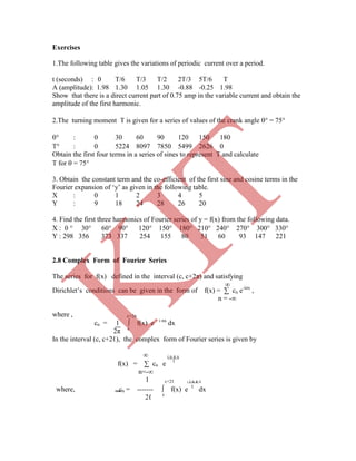Exercises
1.The following table gives the variations of periodic current over a period.
t (seconds) : 0 T/6 T/3 T/2 2T/3 5T/6 T
A (amplitude): 1.98 1.30 1.05 1.30 -0.88 -0.25 1.98
Show that there is a direct current part of 0.75 amp in the variable current and obtain the
cn = 1 ∫ f(x) e – i nx
dx
2π c
In the interval (c, c+2ℓ), the complex form of Fourier series is given by
∞ i n π x
Dirichlet‟s conditions can be given in the form of f(x) = ∑ cn e-inx
,
n = -∞
where , c+2π
where, cn = ------- ∫ f(x) e ℓ
dx
2ℓ c
f(x) = ∑ cn e ℓ
n=-∞
1 c+2ℓ - i n π x
amplitude of the first harmonic.
2.The turning moment T is given for a series of values of the crank angle  = 75
 : 0 30 60 90 120 150 180
T : 0 5224 8097 7850 5499 2626 0
Obtain the first four terms in a series of sines to represent T and calculate
T for  = 75
3. Obtain the constant term and the co-efficient of the first sine and cosine terms in the
Fourier expansion of „y‟ as given in the following table.
X : 0 1 2 3 4 5
Y : 9 18 24 28 26 20
4. Find the first three harmonics of Fourier series of y = f(x) from the following data.
X : 0  30 60 90 120 150 180 210 240 270 300 330
Y : 298 356 373 337 254 155 80 51 60 93 147 221
2.8 Complex Form of Fourier Series
The series for f(x) defined in the interval (c, c+2π) and satisfying
∞
K
IT
 