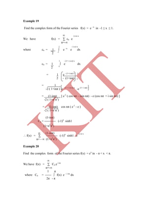 Example 19
Find the complex form of the Fourier series f(x) = e –x
in -1 ≤ x ≤ 1.
∞ i n π x
We have f(x) = ∑ cn e
n=-∞
l - i n π x
where cn = 1 ∫ e –x
e dx
2 -1
1 - (1+ i n π) x
cn = 1 ∫ e dx
2 -1
= 1 e - (1+i nπ) x 1
2 - (1+inπ) -1
= 1 .
-2 ( 1+inπ ) e - (1 + i n π) x
-e (1+ i nπ)
= (1-inπ) [ e-1
( cos nπ – isin nπ) - e (cos nπ + i sin nπ) ]
-2 ( 1+n2
π2
)
= (1-inπ) cos nπ ( e-1
- e )
-2 ( 1+n2
π2
)
(1-inπ)
Cn = ----------- (-1)n
sinh1
 f(x) = ∑ ----------- (-1)n
sinh1 e
n= - ∞ (1+n2
π2
)
Example 20
Find the complex form of the Fourier series f(x) = ex
in - π < x < π.
∞
We have f(x) = ∑ Cn e i nx
n=-∞
1 π
where Cn = ------ ∫ f(x) e – i nx
dx
2π - π
(1+n2
π2
)
∞ (1-inπ) i n π x
K
IT
 