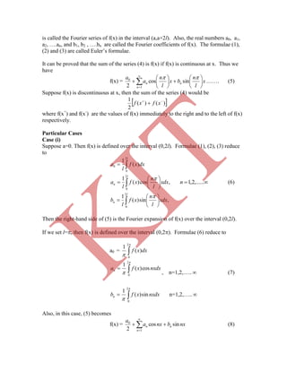 is called the Fourier series of f(x) in the interval (a,a+2l). Also, the real numbers a0, a1,
a2, ….an, and b1, b2 , ….bn are called the Fourier coefficients of f(x). The formulae (1),
(2) and (3) are called Euler‟s formulae.
It can be proved that the sum of the series (4) is f(x) if f(x) is continuous at x. Thus we
have
f(x) = 















1
0
sincos
2 n
nn x
l
n
bx
l
n
a
a 
……. (5)
Suppose f(x) is discontinuous at x, then the sum of the series (4) would be
 )()(
2
1 
 xfxf
where f(x+
) and f(x-
) are the values of f(x) immediately to the right and to the left of f(x)
respectively.
Particular Cases
Case (i)
Suppose a=0. Then f(x) is defined over the interval (0,2l). Formulae (1), (2), (3) reduce
to


















l
n
l
n
l
xdx
l
n
xf
l
b
xdx
l
n
xf
l
a
dxxf
l
a
2
0
2
0
2
0
0
,sin)(
1
,cos)(
1
)(
1


 ,......2,1n (6)
Then the right-hand side of (5) is the Fourier expansion of f(x) over the interval (0,2l).
If we set l=, then f(x) is defined over the interval (0,2). Formulae (6) reduce to
a0 = 


2
0
)(
1
dxxf



2
0
cos)(
1
nxdxxfan
, n=1,2,….. (7)



2
0
sin)(
1
nxdxxfbn n=1,2,…..
Also, in this case, (5) becomes
f(x) = 



1
0
sincos
2 n
nn nxbnxa
a
(8)
K
IT
 