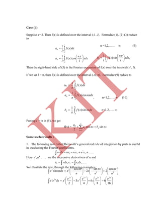 





































 





 

16
6
8
6
4
3
2
cos
2
sin
2
cos
sin
222
2
2
323
32
22
xxxx
x ee
x
e
x
e
xdxex
n
nx
n
nx
x
n
Case (ii)
Suppose a=-l. Then f(x) is defined over the interval (-l , l). Formulae (1), (2) (3) reduce
to
n =1,2,……  (9)
Then the right-hand side of (5) is the Fourier expansion of f(x) over the interval (-l , l).
If we set l = , then f(x) is defined over the interval (-, ). Formulae (9) reduce to
a0 = 

 
f (x)dx
1



 
an f (x)cosnxdx
1
, n=1,2,….. (10)



 
bn f (x)sinnxdx
1
n=1,2,…..
Putting l =  in (5), we get
f(x) = 


 
1
0
cos sin
2 n
an nx bn nx
a
Some useful results :
1. The following rule called Bernoulli‟s generalized rule of integration by parts is useful
in evaluating the Fourier coefficients.
    3 .......''
2
'
uvdx uv1 u v u v
Here u u ,  ,….. are the successive derivatives of u and
v1  vdx,v2  v1dx,......
We illustrate the rule, through the following examples :












l
l
n
l
l
xdx
l
n
f x
l
a
f x dx
l
a

( )cos
1
( )
1
0








l
l
n xdx
l
n
f x
l
b ( )sin ,
1 
nx
x nxdx x
K
IT
 