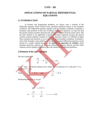 UNIT – III
APPLICATIONS OF PARTIAL DIFFERENTIAL
EQUATIONS
t2
x2
Let y = X(x) . T(t) be the solution of (1), where „X‟ is a function of „x‟ only and „T‟ is a
function of „t‟ only.
2
y 2
y
Then = X T′′ and = X′′ T.
t2
x2
Substituting these in (1), we get
In Science and Engineering problems, we always seek a solution of the
differential equation which satisfies some specified conditions known as the boundary
conditions. The differential equation together with the boundary conditions constitutes a
boundary value problem. In the case of ordinary differential equations, we may first find
the general solution and then determine the arbitrary constants from the initial values. But
the same method is not applicable to partial differential equations because the general
solution contains arbitrary constants or arbitrary functions. Hence it is difficult to adjust
these constants and functions so as to satisfy the given boundary conditions. Fortunately,
most of the boundary value problems involving linear partial differential equations can be
solved by a simple method known as the method of separation of variables which
furnishes particular solutions of the given differential equation directly and then these
solutions can be suitably combined to give the solution of the physical problems.
The wave equation is
2
y 2
y
= a2
-----------(1) .
X T′′ = a2
X′′ T.
X′′ T′′
i.e, = ---------------(2).
X a2
T
3.1 INTRODUCTION
3.2Solution of the wave equation
K
IT
 