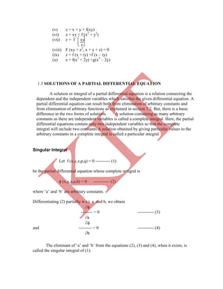(v) z = x + y + f(xy)
(vi) z = xy + f (x2
+ y2
)
(vii) z = f xy
z
(viii) F (xy + z2
, x + y + z) = 0
(ix) z = f (x + iy) +f (x – iy)
(x) z = f(x3
+ 2y) +g(x3
– 2y)
Singular Integral
Let f (x,y,z,p,q) = 0 ---------- (1)
be the partial differential equation whose complete integral is
 (x,y,z,a,b) = 0 ----------- (2)
where „a‟ and „b‟ are arbitrary constants.
Differentiating (2) partially w.r.t. a and b, we obtain

-------- = 0 ----------- (3)
a

and --------- = 0 ----------- (4)
b
The eliminant of „a‟ and „b‟ from the equations (2), (3) and (4), when it exists, is
called the singular integral of (1).
1.3 SOLUTIONS OF A PARTIAL DIFFERENTIAL EQUATION
A solution or integral of a partial differential equation is a relation connecting the
dependent and the independent variables which satisfies the given differential equation. A
partial differential equation can result both from elimination of arbitrary constants and
from elimination of arbitrary functions as explained in section 1.2. But, there is a basic
difference in the two forms of solutions. A solution containing as many arbitrary
constants as there are independent variables is called a complete integral. Here, the partial
differential equations contain only two independent variables so that the complete
integral will include two constants.A solution obtained by giving particular values to the
arbitrary constants in a complete integral is called a particular integral.
K
IT
 