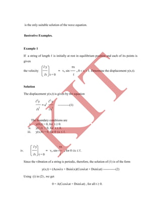 Example 1
is the only suitable solution of the wave equation.
llustrative Examples.
If a string of length ℓ is initially at rest in equilibrium position and each of its points is
given
 y x
the velocity = vo sin , 0  x  ℓ. Determine the displacement y(x,t).
t t = 0 ℓ
Solution
The displacement y(x,t) is given by the equation
2
y 2
y
= a2
-----------(1)
t
2
x
2
The boundary conditions are
i. y(0,t) = 0, for t  0.
ii. y(ℓ,t) = 0, for t  0.
iii. y(x,0) = 0, for 0 x  ℓ.
 y x
iv. = vo sin , for 0 x  ℓ.
t t = 0 ℓ
Since the vibration of a string is periodic, therefore, the solution of (1) is of the form
y(x,t) = (Acosx + Bsinx)(Ccosat + Dsinat) ------------(2)
Using (i) in (2) , we get
0 = A(Ccosat + Dsinat) , for all t  0.
K
IT
 