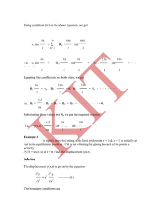 Using condition (iv) in the above equation, we get
= a2
-----------(1)
t2
x2
The boundary conditions are
x  na nx
vo sin =  Bn . . sin
ℓ n=1 ℓ ℓ
x a x 2a 2x
i.e, vo sin = B1 . . sin + B2 . . sin + · ·
· · · · ·
ℓ ℓ ℓ ℓ ℓ
Equating like coefficients on both sides, we get
a 2a 3a
B1 = vo , B2 . = 0, B3 = 0, · · · · · · · ·
ℓ ℓ ℓ
voℓ
i.e, B1 = , B2 = B3 = B4 = B5 = · · · · · · · · = 0.
a
Substituting these values in (5), we get the required solution.
voℓ x at
i.e, y(x,t) = sin . sin
a ℓ ℓ
Example 2
A tightly stretched string with fixed end points x = 0 & x = ℓ is initially at
rest in its equilibrium position . If it is set vibrating by giving to each of its points a
velocity
y/t = kx(ℓ-x) at t = 0. Find the displacement y(x,t).
Solution
The displacement y(x,t) is given by the equation
2
y 2
y
K
IT
 