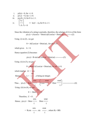 i. y(0,t) = 0, for t  0.
ii. y(ℓ,t) = 0, for t  0.
iii. y(x,0) = 0, for 0 x  ℓ.
 y
iv. = kx(ℓ – x), for 0 x  ℓ.
t t = 0
Since the vibration of a string is periodic, therefore, the solution of (1) is of the form
y(x,t) = (Acosx + Bsinx)(Ccosat + Dsinat) ------------(2)
Using (i) in (2) , we get
0 = A(Ccosat + Dsinat) , for all t  0.
which gives A = 0.
Hence equation (2) becomes
y(x,t) = B sinx(Ccosat + Dsinat) ------------(3)
Using (ii) in (3), we get
0 = Bsinℓ(Ccosat + Dsinat), for all t  0.
which implies ℓ = n.
n
Hence,  = , n being an integer.
ℓ
nx nat nat
Thus , y(x,t) = Bsin Ccos + Dsin ------------------(4)
ℓ ℓ ℓ
Using (iii) in (4), we get
nx
0 = Bsin . C
ℓ
Therefore, C = 0 .
nx nat
Hence, y(x,t) = Bsin . Dsin
ℓ ℓ
nx nat
= B1sin . sin , where B1= BD.
ℓ ℓ
K
IT
 