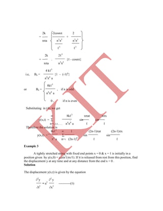 ℓ3
ℓ3
2k 2ℓ3
= . {1 - cosn}
na n3
3
4 kℓ3
i.e, Bn = {1 – (-1)n
}
n4
4
a
8kℓ3
or Bn = , if n is odd
n4
4
a
Example 3
A tightly stretched string with fixed end points x = 0 & x = ℓ is initially in a
position given by y(x,0) = y0sin3
(x/ℓ). If it is released from rest from this position, find
the displacement y at any time and at any distance from the end x = 0 .
Solution
The displacement y(x,t) is given by the equation
2
y 2
y
= a2
-----------(1)
t2
x2
2k -2cosn 2
= +
na n3
3
n3
3
0 , if n is even
Substituting in (4), we get
 8kℓ3
nat nx
y(x,t) =  . sin sin
n=1,3,5,…… n4
4
a ℓ ℓ
Therefore the solution is
8kℓ3
 l (2n-1)at (2n-1)x
y(x,t) =  sin sin
4
a n=1 (2n-1)4
ℓ ℓ
K
IT
 