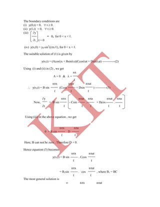 The boundary conditions are
(i) y(0,t) = 0,  t  0.
(ii) y(ℓ,t) = 0,  t  0.
(iii) y
= 0, for 0 < x < ℓ.
t t = 0
(iv) y(x,0) = y0 sin3
((x/ℓ), for 0 < x < ℓ.
The suitable solution of (1) is given by
y(x,t) = (Acosx + Bsinx)(Ccosat + Dsinat) ------------(2)
Using (i) and (ii) in (2) , we get
n
A = 0 &  =
ℓ
nx nat nat
 y(x,t) = B sin (Ccos + Dsin ) -----------(3)
ℓ ℓ ℓ
y nx nat na nat na
Now, = B sin - Csin . + Dcos .
t ℓ ℓ ℓ ℓ ℓ
Using (iii) in the above equation , we get
nx na
0 = B sin D
ℓ ℓ
Here, B can not be zero . Therefore D = 0.
Hence equation (3) becomes
nx nat
y(x,t) = B sin . Ccos
ℓ ℓ
nx nat
= B1sin . cos , where B1 = BC
ℓ ℓ
The most general solution is
 nx nat
K
IT
 