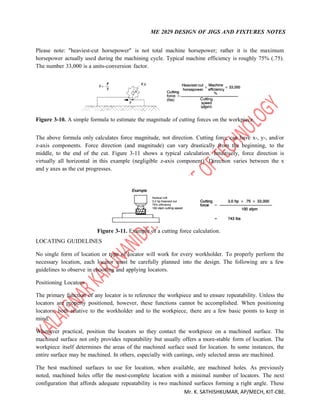 ME 2029 DESIGN OF JIGS AND FIXTURES NOTES
Mr. K. SATHISHKUMAR, AP/MECH, KIT-CBE.
Please note: "heaviest-cut horsepower" is not total machine horsepower; rather it is the maximum
horsepower actually used during the machining cycle. Typical machine efficiency is roughly 75% (.75).
The number 33,000 is a units-conversion factor.
Figure 3-10. A simple formula to estimate the magnitude of cutting forces on the workpiece.
The above formula only calculates force magnitude, not direction. Cutting force can have x-, y-, and/or
z-axis components. Force direction (and magnitude) can vary drastically from the beginning, to the
middle, to the end of the cut. Figure 3-11 shows a typical calculation. Intuitively, force direction is
virtually all horizontal in this example (negligible z-axis component). Direction varies between the x
and y axes as the cut progresses.
Figure 3-11. Example of a cutting force calculation.
LOCATING GUIDELINES
No single form of location or type of locator will work for every workholder. To properly perform the
necessary location, each locator must be carefully planned into the design. The following are a few
guidelines to observe in choosing and applying locators.
Positioning Locators
The primary function of any locator is to reference the workpiece and to ensure repeatability. Unless the
locators are properly positioned, however, these functions cannot be accomplished. When positioning
locators, both relative to the workholder and to the workpiece, there are a few basic points to keep in
mind.
Whenever practical, position the locators so they contact the workpiece on a machined surface. The
machined surface not only provides repeatability but usually offers a more-stable form of location. The
workpiece itself determines the areas of the machined surface used for location. In some instances, the
entire surface may be machined. In others, especially with castings, only selected areas are machined.
The best machined surfaces to use for location, when available, are machined holes. As previously
noted, machined holes offer the most-complete location with a minimal number of locators. The next
configuration that affords adequate repeatability is two machined surfaces forming a right angle. These
 