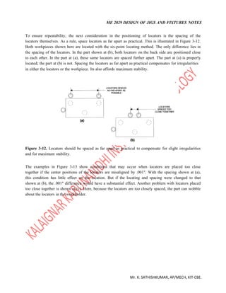 ME 2029 DESIGN OF JIGS AND FIXTURES NOTES
Mr. K. SATHISHKUMAR, AP/MECH, KIT-CBE.
To ensure repeatability, the next consideration in the positioning of locators is the spacing of the
locators themselves. As a rule, space locators as far apart as practical. This is illustrated in Figure 3-12.
Both workpieces shown here are located with the six-point locating method. The only difference lies in
the spacing of the locators. In the part shown at (b), both locators on the back side are positioned close
to each other. In the part at (a), these same locators are spaced further apart. The part at (a) is properly
located; the part at (b) is not. Spacing the locators as far apart as practical compensates for irregularities
in either the locators or the workpiece. Its also affords maximum stability.
Figure 3-12. Locators should be spaced as far apart as practical to compensate for slight irregularities
and for maximum stability.
The examples in Figure 3-13 show conditions that may occur when locators are placed too close
together if the center positions of the locators are misaligned by .001". With the spacing shown at (a),
this condition has little effect on the location. But if the locating and spacing were changed to that
shown at (b), the .001" difference would have a substantial effect. Another problem with locators placed
too close together is shown at (c). Here, because the locators are too closely spaced, the part can wobble
about the locators in the workholder.
 