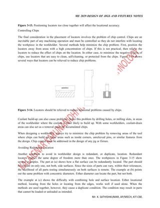 ME 2029 DESIGN OF JIGS AND FIXTURES NOTES
Mr. K. SATHISHKUMAR, AP/MECH, KIT-CBE.
Figure 3-13. Positioning locators too close together will affect the locational accuracy.
Controlling Chips
The final consideration in the placement of locators involves the problem of chip control. Chips are an
inevitable part of any machining operation and must be controlled so they do not interfere with locating
the workpiece in the workholder. Several methods help minimize the chip problem. First, position the
locators away from areas with a high concentration of chips. If this is not practical, then relieve the
locators to reduce the effect of chips on the location. In either case, to minimize the negative effects of
chips, use locators that are easy to clean, self-cleaning, or protected from the chips. Figure 3-14 shows
several ways that locators can be relieved to reduce chip problems.
Figure 3-14. Locators should be relieved to reduce locational problems caused by chips.
Coolant build-up can also cause problems. Solve this problem by drilling holes, or milling slots, in areas
of the workholder where the coolant is most likely to build up. With some workholders, coolant-drain
areas can also act as a removal point for accumulated chips.
When designing a workholder, always try to minimize the chip problem by removing areas of the tool
where chips can build up. Omit areas such as inside corners, unrelieved pins, or similar features from
the design. Chip control must be addressed in the design of any jig or fixture.
Avoiding Redundant Location
Another condition to avoid in workholder design is redundant, or duplicate, location. Redundant
locators restrict the same degree of freedom more than once. The workpieces in Figure 3-15 show
several examples. The part at (a) shows how a flat surface can be redundantly located. The part should
be located on only one, not both, side surfaces. Since the sizes of parts can vary, within their tolerances,
the likelihood of all parts resting simultaneously on both surfaces is remote. The example at (b) points
out the same problem with concentric diameters. Either diameter can locate the part, but not both.
The example at (c) shows the difficulty with combining hole and surface location. Either locational
method, locating from the holes or locating from the edges, works well if used alone. When the
methods are used together, however, they cause a duplicate condition. The condition may result in parts
that cannot be loaded or unloaded as intended.
 