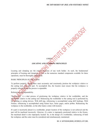 ME 2029 DESIGN OF JIGS AND FIXTURES NOTES
Mr. K. SATHISHKUMAR, AP/MECH, KIT-CBE.
UNIT I
LOCATING AND CLAMPING PRINCIPLES
Locating and clamping are the critical functions of any work holder. As such, the fundamental
principles of locating and clamping, as well as the numerous standard components available for these
operations, must be thoroughly understood.
BASIC PRINCIPLES OF LOCATING
To perform properly, workholders must accurately and consistently position the workpiece relative to
the cutting tool, part after part. To accomplish this, the locators must ensure that the workpiece is
properly referenced and the process is repeatable.
Referencing and Repeatability
"Referencing" is a dual process of positioning the workpiece relative to the workholder, and the
workholder relative to the cutting tool. Referencing the workholder to the cutting tool is performed by
the guiding or setting devices. With drill jigs, referencing is accomplished using drill bushings. With
fixtures, referencing is accomplished using fixture keys, feeler gages, and/or probes. Referencing the
workpiece to the workholder, on the other hand, is done with locators.
If a part is incorrectly placed in a workholder, proper location of the workpiece is not achieved and the
part will be machined incorrectly. Likewise, if a cutter is improperly positioned relative to the fixture,
the machined detail is also improperly located. So, in the design of a workholder, referencing of both
the workpiece and the cutter must be considered and simultaneously maintained.
 