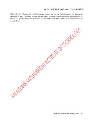 ME 2029 DESIGN OF JIGS AND FIXTURES NOTES
Mr. K. SATHISHKUMAR, AP/MECH, KIT-CBE.
MMC of .500". Allowing for a .0005 clearance between the pin and the hole, desired pin diameter is
calculated at .4995". Standard locating pins are readily available for several different hole tolerances, or
ground to a specific dimension. A standard 1/2" Round Pin with .4995"-.4992" head diameter would be
a good choice.
 