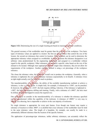 ME 2029 DESIGN OF JIGS AND FIXTURES NOTES
Mr. K. SATHISHKUMAR, AP/MECH, KIT-CBE.
Figure 3-21. Determining the size of a single locating pin based on maximum-material conditions.
The general accuracy of the workholder must be greater than the accuracy of the workpiece. Two basic
types of tolerance values are applied to a locator: the first are the tolerances that control the size of the
locator; the second are tolerances that control its location. Many methods can be used to determine the
appropriate tolerance values assigned to a workholder. In some situations the tolerance designation is an
arbitrary value predetermined by the engineering department and assigned to a workholder without
regard to the specific workpiece. Other tolerances are assigned a specific value based on the size of the
element to be located. Although more appropriate than the single-value tolerances, they do not allow for
requirements of the workpiece. Another common method is using a set percentage of the workpiece
tolerance.
The closer the tolerance value, the higher the overall cost to produce the workpiece. Generally, when a
tolerance is tightened, the cost of the tolerance increases exponentially to its benefit. A tolerance twice
as tight might actually cost five times as much to produce.
The manufacturability of a tolerance, the ability of the available manufacturing methods to achieve a
tolerance, is also a critical factor. A simple hole, for example, if toleranced to ±.050", can be punched.
If, however, the tolerance is ±.010", the hole requires drilling. Likewise, if the tolerance is tightened to
±.002", the hole then requires drilling and reaming. Finally, with a tolerance of ±.0003", the hole must
be drilled, reamed, and lapped to ensure the required size.
One other factor to consider in the manufacturability of a tolerance is whether the tolerance specified
can be manufactured within the capability of the toolroom. A tolerance of .00001" is very easy to
indicate on a drawing, but is impossible to achieve in the vast majority of toolrooms.
No single tolerance is appropriate for every part feature. Even though one feature may require a
tolerance of location to within .0005", it is doubtful that every tolerance of the workholder must be held
to the same tolerance value. The length of a baseplate, for example, can usually be made to a
substantially different tolerance than the location of the specific features.
The application of percentage-type tolerances, unlike arbitrary tolerances, can accurately reflect the
 