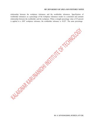 ME 2029 DESIGN OF JIGS AND FIXTURES NOTES
Mr. K. SATHISHKUMAR, AP/MECH, KIT-CBE.
relationship between the workpiece tolerances and the workholder tolerances. Specification of
workholder tolerances as a percentage of the workpiece tolerances results in a consistent and constant
relationship between the workholder and the workpiece. When a straight percentage value of 25 percent
is applied to a .050" workpiece tolerance, the workholder tolerance is .0125". The same percentage
 