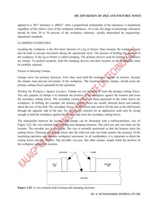 ME 2029 DESIGN OF JIGS AND FIXTURES NOTES
Mr. K. SATHISHKUMAR, AP/MECH, KIT-CBE.
applied to a .001" tolerance is .00025". Here a proportional relationship of the tolerances is maintained
regardless of the relative sizes of the workpiece tolerances. As a rule, the range of percentage tolerances
should be from 20 to 50 percent of the workpiece tolerance, usually determined by engineering-
department standards.
CLAMPING GUIDELINES
Locating the workpiece is the first basic function of a jig or fixture. Once located, the workpiece must
also be held to prevent movement during the operational cycle. The process of holding the position of
the workpiece in the jig or fixture is called clamping. The primary devices used for holding a workpiece
are clamps. To perform properly, both the clamping devices and their location on the workholder must
be carefully selected.
Factors in Selecting Clamps
Clamps serve two primary functions. First, they must hold the workpiece against its locators. Second,
the clamps must prevent movement of the workpiece. The locators, not the clamps, should resist the
primary cutting forces generated by the operation.
Holding the Workpiece Against Locators. Clamps are not intended to resist the primary cutting forces.
The only purpose of clamps is to maintain the position of the workpiece against the locators and resist
the secondary cutting forces. The secondary cutting forces are those generated as the cutter leaves the
workpiece. In drilling, for example, the primary cutting forces are usually directed down and radially
about the axis of the drill. The secondary forces are the forces that tend to lift the part as the drill breaks
through the opposite side of the part. So, the clamps selected for an application need only be strong
enough to hold the workpiece against the locators and resist the secondary cutting forces.
The relationship between the locators and clamps can be illustrated with a milling-machine vise. In
Figure 3-22, the vise contains both locating and clamping elements. The solid jaw and vise body are the
locators. The movable jaw is the clamp. The vise is normally positioned so that the locators resist the
cutting forces. Directing the cutting forces into the solid jaw and vise body ensures the accuracy of the
machining operation and prevents workpiece movement. In all workholders, it is important to direct the
cutting forces into the locators. The movable vise jaw, like other clamps, simply holds the position of
the workpiece against the locators.
Figure 3-22. A vise contains both locating and clamping elements.
 