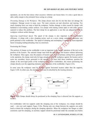 ME 2029 DESIGN OF JIGS AND FIXTURES NOTES
Mr. K. SATHISHKUMAR, AP/MECH, KIT-CBE.
operations, are not the best choice when excessive vibration can loosen them. It is also a good idea to
add a safety margin to the estimated forces acting on a clamp.
Preventing Damage to the Workpiece. The clamp chosen must also be one that does not damage the
workpiece. Damage occurs in many ways. The main concerns are part distortion and marring. Too
much clamping force can warp or bend the workpiece. Surface damage is often caused by clamps with
hardened or non-rotating contact surfaces. Use clamps with rotating contact pads or with softer contact
material to reduce this problem. The best clamp for an application is one that can adequately hold the
workpiece without surface damage.
Improving Load/Unload Speed. The speed of the clamps is also important to the workholder's
efficiency. A clamp with a slow clamping action, such as a screw clamp, sometimes eliminates any
profit potential of the workholder. The speed of clamping and unclamping is usually the most-important
factor in keeping loading/unloading time to a minimum.
Positioning the Clamps
The position of clamps on the workholder is just as important to the overall operation of the tool as the
position of the locators. The selected clamps must hold the part against the locators without deforming
the workpiece. Once again, since the purpose of locators is to resist all primary cutting forces generated
in the operation, the clamps need only be large enough to hold the workpiece against the locators and to
resist any secondary forces generated in the operation. To meet both these conditions, position the
clamps at the most-rigid points of the workpiece. With most workholders, this means positioning the
clamps directly over the supporting elements in the baseplate of the workholder, Figure-3-23a.
In some cases the workpiece must be clamped against horizontal locators rather than the supports,
Figure 3-23b. In either case, the clamping force must be absorbed by the locating elements.
Figure 3-23. Clamps should always be positioned so the clamping force is directed into the supports or
locators.
For workholders with two supports under the clamping area of the workpiece, two clamps should be
used — one over each support, Figure 3-24a. Placing only one clamp between the supports can easily
bend or distort the workpiece during the clamping operation. When the workpiece has flanges or other
extensions used for clamping, an auxiliary support should be positioned under the extended area before
 