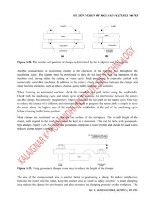 ME 2029 DESIGN OF JIGS AND FIXTURES NOTES
Mr. K. SATHISHKUMAR, AP/MECH, KIT-CBE.
Figure 3-24. The number and position of clamps is determined by the workpiece and its supports.
Another consideration in positioning clamps is the operation of the machine tool throughout the
machining cycle. The clamps must be positioned so they do not interfere with the operation of the
machine tool, during either the cutting or return cycle. Such positioning is especially critical with
numerically controlled machines. In addition to the cutters, check interference between the clamps and
other machine elements, such as arbors, chucks, quills, lathe carriages, and columns.
When fixturing an automated machine, check the complete tool path before using the workholder.
Check both the machining cycle and return cycle of the machine for interference between the cutters
and the clamps. Occasionally programmers forget to consider the tool path on the return cycle. One way
to reduce the chance of a collision and eliminate the need to program the return path is simply to raise
the cutter above the highest area of the workpiece or workholder at the end of the machining cycle
before returning to the home position.
Most clamps are positioned on or near the top surface of the workpiece. The overall height of the
clamp, with respect to the workpiece, must be kept to a minimum. This can be done with gooseneck-
type clamps, Figure 3-25. As shown, the gooseneck clamp has a lower profile and should be used where
reduced clamp height is needed.
Figure 3-25. Using gooseneck clamps is one way to reduce the height of the clamps.
The size of the clamp-contact area is another factor in positioning a clamp. To reduce interference
between the clamp and the cutter, keep the contact area as small as safely possible. A small clamping
area reduces the chance for interference and also increases the clamping pressure on the workpiece. The
 