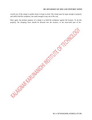 ME 2029 DESIGN OF JIGS AND FIXTURES NOTES
Mr. K. SATHISHKUMAR, AP/MECH, KIT-CBE.
overall size of the clamp is another factor to keep in mind. The clamp must be large enough to properly
and safely hold the workpiece, but small enough to stay out of the way.
Once again, the primary purpose of a clamp is to hold the workpiece against the locators. To do this
properly, the clamping force should be directed into the locators, or the most-solid part of the
 