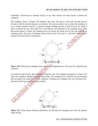ME 2029 DESIGN OF JIGS AND FIXTURES NOTES
Mr. K. SATHISHKUMAR, AP/MECH, KIT-CBE.
workholder. Positioning the clamping devices in any other manner can easily distort or deform the
workpiece.
The workpiece shown in Figure 3-26 illustrates this point. The part is a thin-wall ring that must be
fixtured so that the internal diameter can be bored. The most-convenient way to clamp the workpiece is
on its outside diameter; however, to generate enough clamping pressure to hold the part, the clamp is
likely to deform the ring. The reason lies in the direction and magnitude of the clamping force: rather
than acting against a locator, the clamping forces act against the spring force of the ring resisting the
clamping action. This type of clamping should only be used if the part is a solid disk or has a small-
diameter hole and a heavy wall thickness.
Figure 3-26. Directing the clamping forces against an unsupported area will cause this cylindrical part
to deform.
To clamp this type of part, other techniques should be used. The clamping arrangement in Figure 3-27
shows the workpiece clamped with four strap clamps. The clamping force is directed into the baseplate
and not against the spring force of the workpiece. Clamping the workpiece this way eliminates the
distortion of the ring caused by the first method.
Figure 3-27. Strap clamps eliminate deformation by directing the clamping forces into the supports
under the part.
 