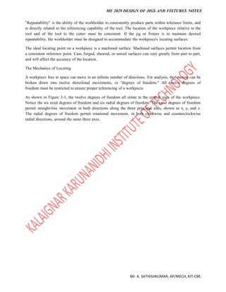 ME 2029 DESIGN OF JIGS AND FIXTURES NOTES
Mr. K. SATHISHKUMAR, AP/MECH, KIT-CBE.
"Repeatability" is the ability of the workholder to consistently produce parts within tolerance limits, and
is directly related to the referencing capability of the tool. The location of the workpiece relative to the
tool and of the tool to the cutter must be consistent. If the jig or fixture is to maintain desired
repeatability, the workholder must be designed to accommodate the workpiece's locating surfaces.
The ideal locating point on a workpiece is a machined surface. Machined surfaces permit location from
a consistent reference point. Cast, forged, sheared, or sawed surfaces can vary greatly from part to part,
and will affect the accuracy of the location.
The Mechanics of Locating
A workpiece free in space can move in an infinite number of directions. For analysis, this motion can be
broken down into twelve directional movements, or "degrees of freedom." All twelve degrees of
freedom must be restricted to ensure proper referencing of a workpiece.
As shown in Figure 3-1, the twelve degrees of freedom all relate to the central axes of the workpiece.
Notice the six axial degrees of freedom and six radial degrees of freedom. The axial degrees of freedom
permit straight-line movement in both directions along the three principal axes, shown as x, y, and z.
The radial degrees of freedom permit rotational movement, in both clockwise and counterclockwise
radial directions, around the same three axes.
 