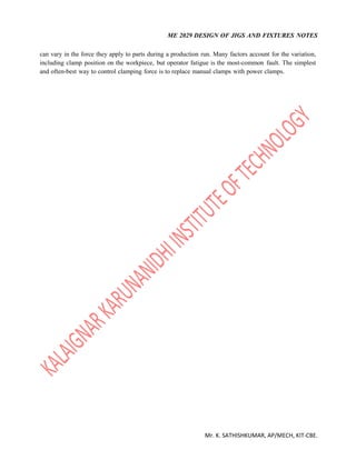 ME 2029 DESIGN OF JIGS AND FIXTURES NOTES
Mr. K. SATHISHKUMAR, AP/MECH, KIT-CBE.
can vary in the force they apply to parts during a production run. Many factors account for the variation,
including clamp position on the workpiece, but operator fatigue is the most-common fault. The simplest
and often-best way to control clamping force is to replace manual clamps with power clamps.
 