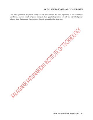 ME 2029 DESIGN OF JIGS AND FIXTURES NOTES
Mr. K. SATHISHKUMAR, AP/MECH, KIT-CBE.
The force generated by power clamps is not only constant but also adjustable to suit workpiece
conditions. Another benefit of power clamps is their speed of operation: not only are individual power
clamps faster than manual clamps, every clamp is activated at the same time.
 