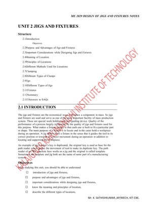 ME 2029 DESIGN OF JIGS AND FIXTURES NOTES
Mr. K. SATHISHKUMAR, AP/MECH, KIT-CBE.
UNIT 2 JIGS AND FIXTURES
Structure
2.1Introduction
Objectives
2.2Purpose and Advantages of Jigs and Fixtures
2.3Important Considerations while Designing Jigs and Fixtures
2.4Meaning of Location
2.5Principles of Locations
2.6Different Methods Used for Locations
2.7Clamping
2.8Different Types of Clamps
2.9Jigs
2.10Different Types of Jigs
2.11Fixtures
2.12Summary
2.133Answers to SAQs
2.1 INTRODUCTION
The jigs and fixtures are the economical ways to produce a component in mass. So jigs
and fixtures are used and serve as one of the most important facility of mass production
system. These are special work holding and tool guiding device. Quality of the
performance of a process largely influenced by the quality of jigs and fixtures used for
this purpose. What makes a fixture unique is that each one is built to fit a particular part
or shape. The main purpose of a fixture is to locate and in the cases hold a workpiece
during an operation. A jig differs from a fixture in the sense that it guides the tool to its
correct position or towards its correct movement during an operation in addition to
locating and supporting the workpiece.
An example of jig is when a key is duplicated, the original key is used as base for the
path reader which guides the movement of tool to make its duplicate key. The path
reader of a CWC machine here works as a jig and the original is called template.
Sometimes the template and jig both are the name of same part of a manufacturing
system.
Objectives
After studying this unit, you should be able to understand
 introduction of jigs and fixtures, 

 purpose and advantages of jigs and fixtures, 

 important considerations while designing jigs and fixtures, 

 know the meaning and principles of location, 

 describe the different types of locations, 

 